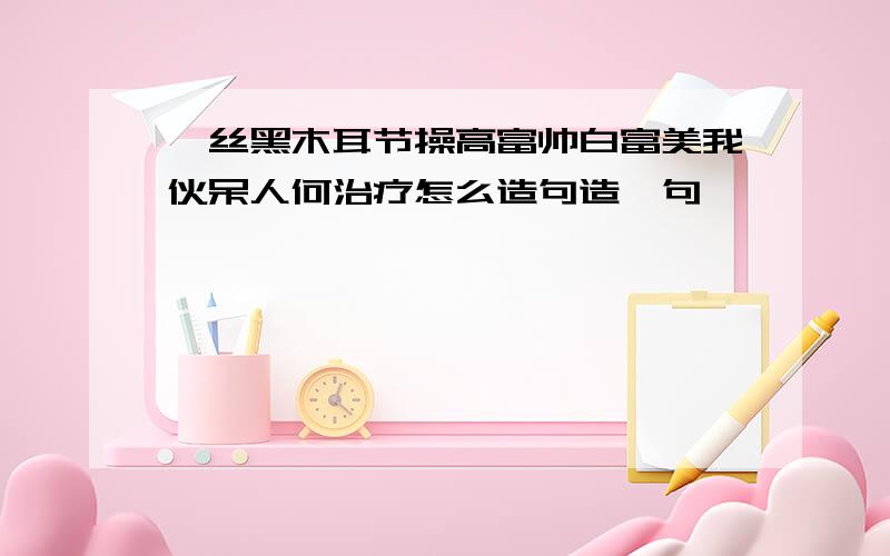 屌丝黑木耳节操高富帅白富美我伙呆人何治疗怎么造句造一句