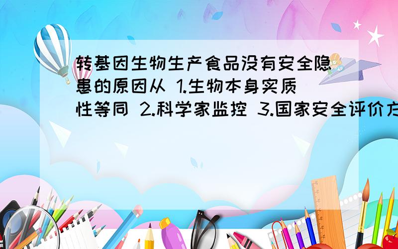 转基因生物生产食品没有安全隐患的原因从 1.生物本身实质性等同 2.科学家监控 3.国家安全评价方面来找