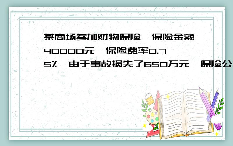 某商场参加财物保险,保险金额40000元,保险费率0.75%,由于事故损失了650万元,保险公司赔偿了500万元,商场实际损失了多少元?