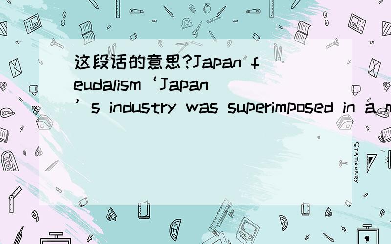 这段话的意思?Japan feudalism‘Japan’s industry was superimposed in a matter of some few decades on a society that was profoundly and had for some centuries been feudal. The loyalty of the worker to the industrial organization, the paternal m