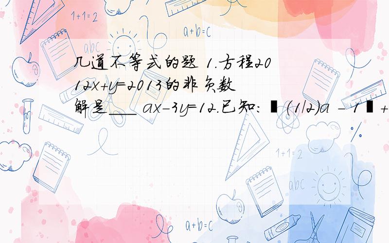 几道不等式的题 1.方程2012x+y=2013的非负数解是___ ax-3y=12.已知：丨（1/2）a - 1丨+（b-3）²=0 解方程组｛x+by=5