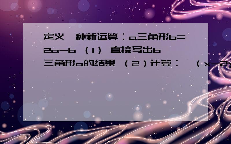 定义一种新运算：a三角形b=2a-b （1） 直接写出b三角形a的结果 （2）计算：【（x-2y）三角形（x+y）】三角形3y.