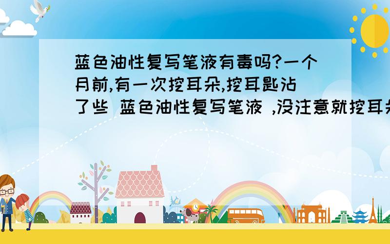 蓝色油性复写笔液有毒吗?一个月前,有一次挖耳朵,挖耳匙沾了些 蓝色油性复写笔液 ,没注意就挖耳朵,后来拿出来,擦去一些蓝颜色,又挖了几下,流血了,一点点.很害怕,拿酒精棉沾了几下.然后,