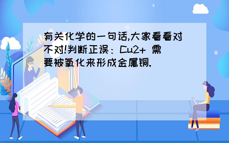 有关化学的一句话,大家看看对不对!判断正误：Cu2+ 需要被氧化来形成金属铜.