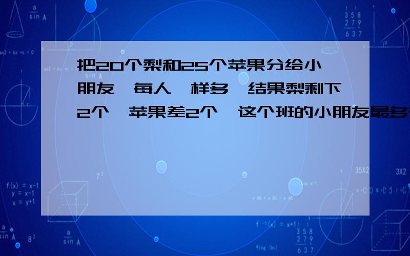 把20个梨和25个苹果分给小朋友,每人一样多,结果梨剩下2个,苹果差2个,这个班的小朋友最多有多少人?有甲.乙两桶油甲桶的油质的2倍，若从甲桶取出2.5千克油放到乙桶中，这时甲乙两桶油的质