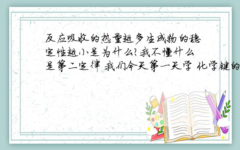 反应吸收的热量越多生成物的稳定性越小是为什么?我不懂什么是第二定律 我们今天第一天学 化学键的断键 与成键