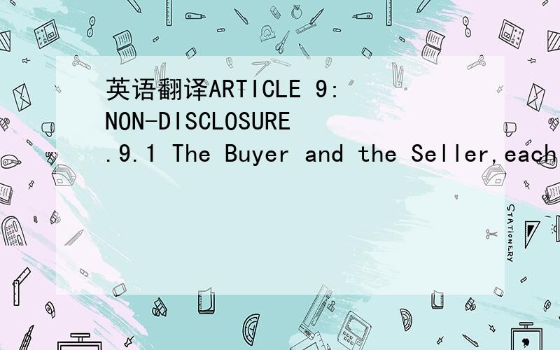 英语翻译ARTICLE 9:NON-DISCLOSURE.9.1 The Buyer and the Seller,each hereby acknowledges that as a result of the relationships established by this Agreement,each of them may have access to or may become aware of trade secrets,processes and/or confi