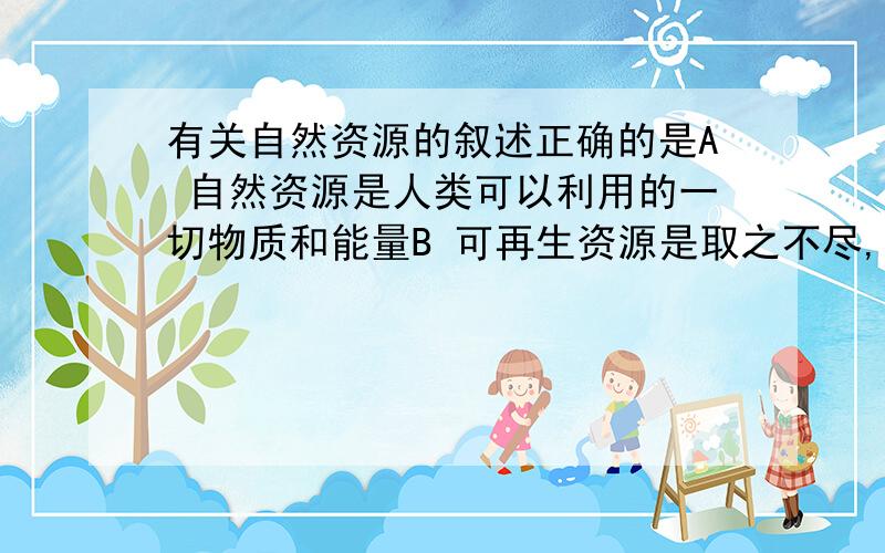 有关自然资源的叙述正确的是A 自然资源是人类可以利用的一切物质和能量B 可再生资源是取之不尽,持续可用的C 陆地自然资源的数量是无限的,其开发潜力也是无限的D 陆地自然资源在人类社