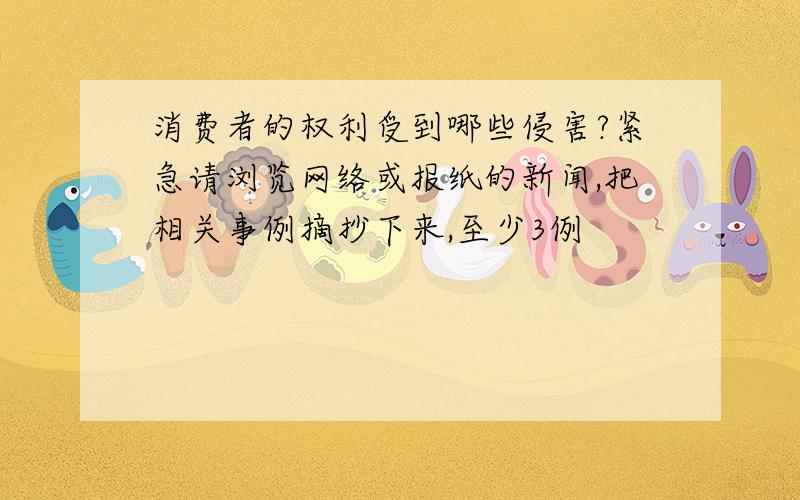 消费者的权利受到哪些侵害?紧急请浏览网络或报纸的新闻,把相关事例摘抄下来,至少3例