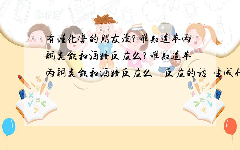 有懂化学的朋友没?谁知道苯丙酮类能和酒精反应么?谁知道苯丙酮类能和酒精反应么    反应的话  生成什么?  对人体有什么伤害没?