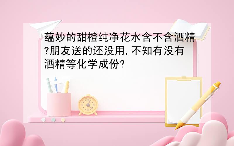 蕴妙的甜橙纯净花水含不含酒精?朋友送的还没用,不知有没有酒精等化学成份?