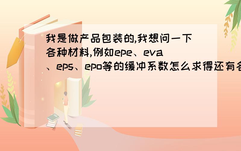 我是做产品包装的,我想问一下各种材料,例如epe、eva、eps、epo等的缓冲系数怎么求得还有各种材料的详细分类,例如epe材料不同密度的有什么求法