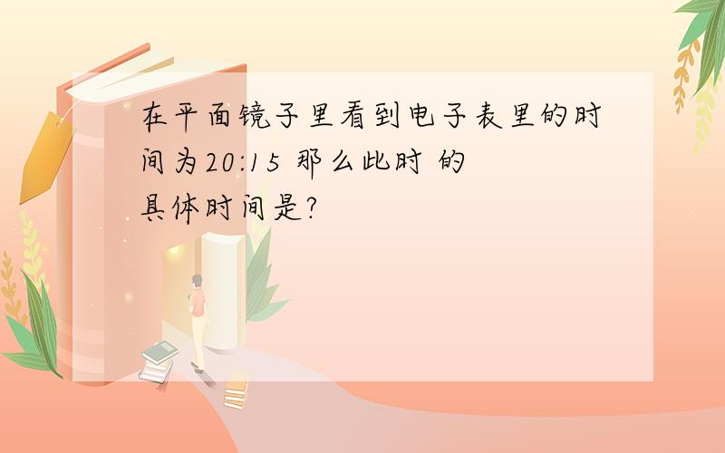 在平面镜子里看到电子表里的时间为20:15 那么此时 的具体时间是?