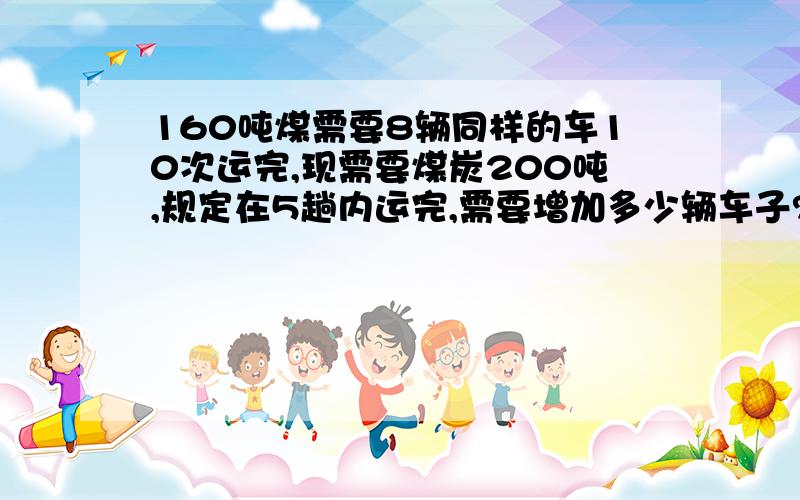 160吨煤需要8辆同样的车10次运完,现需要煤炭200吨,规定在5趟内运完,需要增加多少辆车子?A．8 B．10 C．12 D．20不要方程的,要解法,是给1年级孩子讲,