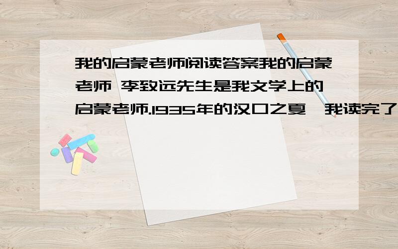 我的启蒙老师阅读答案我的启蒙老师 李致远先生是我文学上的启蒙老师.1935年的汉口之夏,我读完了小学最后一个学期.考试结束,学校特意为应届毕业生安排了一次小小的欢送会.欢送会设在校