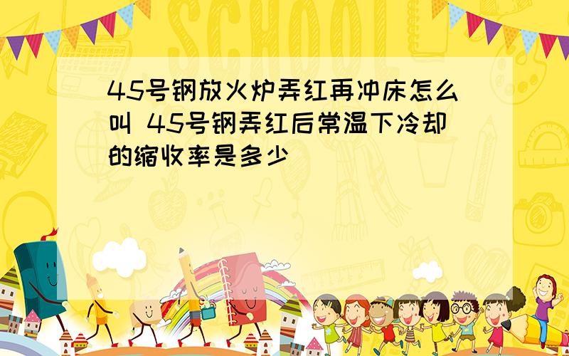 45号钢放火炉弄红再冲床怎么叫 45号钢弄红后常温下冷却的缩收率是多少