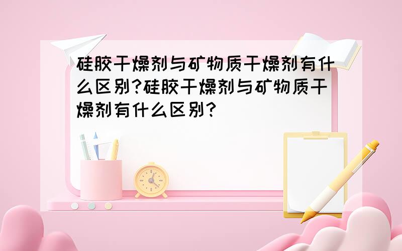 硅胶干燥剂与矿物质干燥剂有什么区别?硅胶干燥剂与矿物质干燥剂有什么区别?