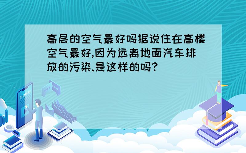 高层的空气最好吗据说住在高楼空气最好,因为远离地面汽车排放的污染.是这样的吗?