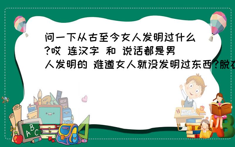 问一下从古至今女人发明过什么?哎 连汉字 和 说话都是男人发明的 难道女人就没发明过东西?脱衣服,搔首弄姿,陪吃饭,陪喝酒,陪睡觉!卫生巾,裸体摔跤.打乳环这个应该是女人先尝试的.丁字