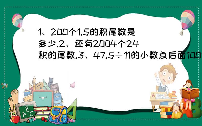 1、200个1.5的积尾数是多少.2、还有2004个24积的尾数.3、47.5÷11的小数点后面100位的数字.4、7的2004的平方的个位数字是几?5、1000×（12×53）积的尾数是几?5、1×2×3×4×...×98×99（请全部回答,要列