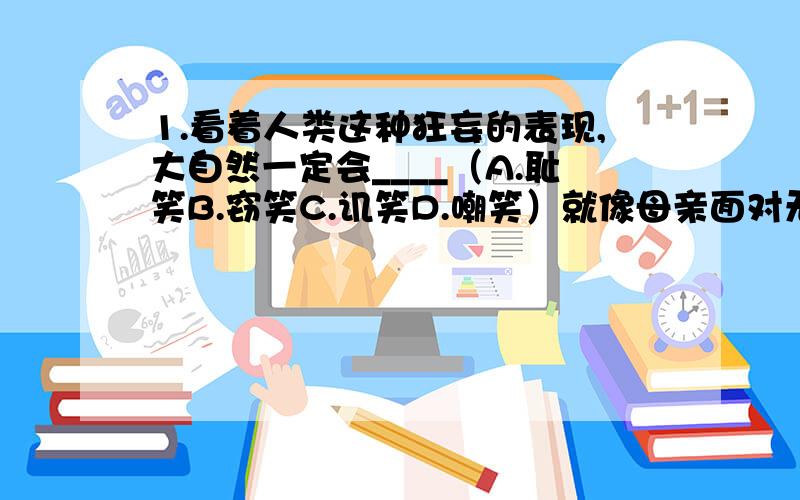 1.看着人类这种狂妄的表现,大自然一定会____（A.耻笑B.窃笑C.讥笑D.嘲笑）就像母亲面对无知的孩子那样的笑.2.人类的知识与其祖先相比_____（A.诚然B.固然C.当然D.显然）有了极大的进步,似乎