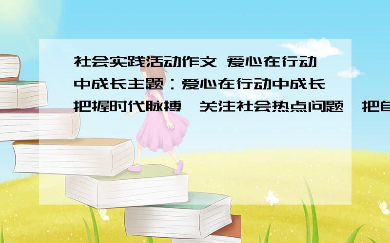 社会实践活动作文 爱心在行动中成长主题：爱心在行动中成长把握时代脉搏,关注社会热点问题,把自己亲身经历或所见 所闻 所感的最有意义的内容记录下来,不少于1000字