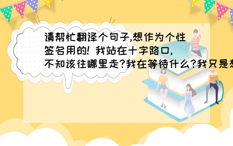 请帮忙翻译个句子,想作为个性签名用的! 我站在十字路口,不知该往哪里走?我在等待什么?我只是想表达： 一种迷惘,没有了人生的方向,不知道改为何活怎样活?