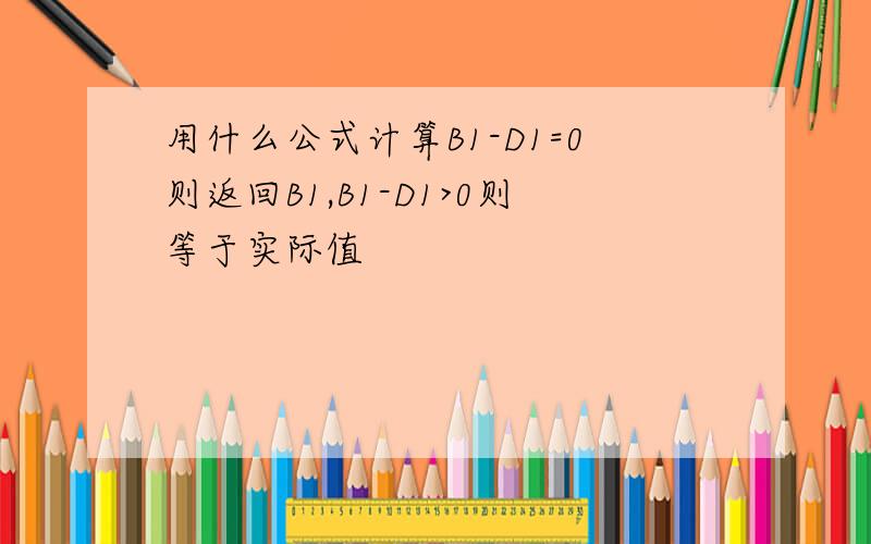 用什么公式计算B1-D1=0则返回B1,B1-D1>0则等于实际值