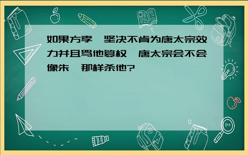 如果方孝孺坚决不肯为唐太宗效力并且骂他篡权,唐太宗会不会像朱棣那样杀他?