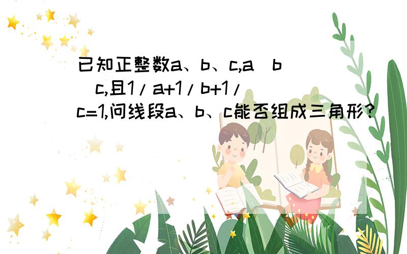 已知正整数a、b、c,a〉b〉c,且1/a+1/b+1/c=1,问线段a、b、c能否组成三角形?