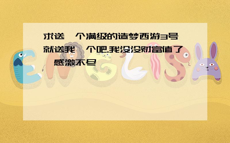 求送一个满级的造梦西游3号,就送我一个吧.我没没财富值了,感激不尽