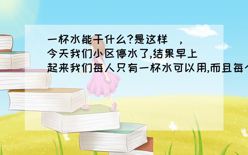 一杯水能干什么?是这样  ,今天我们小区停水了,结果早上起来我们每人只有一杯水可以用,而且每个人的用法都不一样,所以我想知道一别水能干多少事.