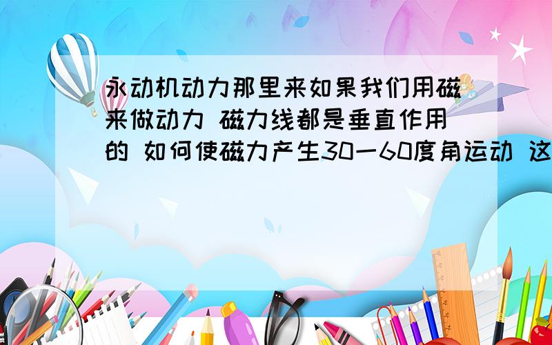 永动机动力那里来如果我们用磁来做动力 磁力线都是垂直作用的 如何使磁力产生30一60度角运动 这样转子才会得一个左或者是右的转力 而且无须转换磁力方向 永远向左或者向右 永不停止