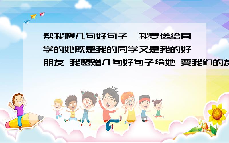 帮我想几句好句子,我要送给同学的她既是我的同学又是我的好朋友 我想赠几句好句子给她 要我们的友谊继续加深 要拉近距离不要太老土 我们还是初中生