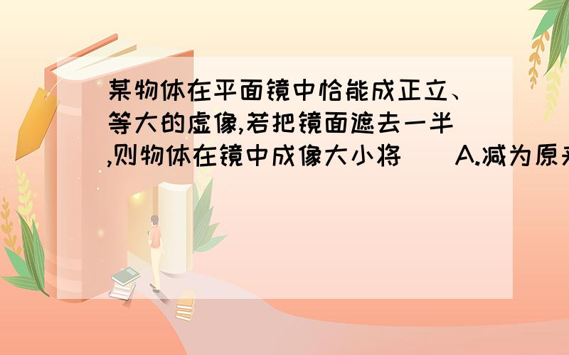 某物体在平面镜中恰能成正立、等大的虚像,若把镜面遮去一半,则物体在镜中成像大小将（）A.减为原来的一半B.变大C.不变D.无法判断