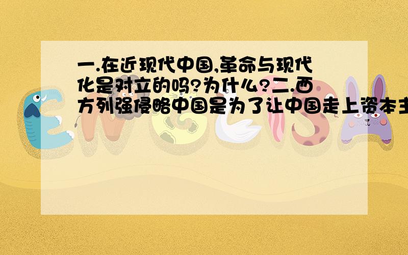 一.在近现代中国,革命与现代化是对立的吗?为什么?二.西方列强侵略中国是为了让中国走上资本主义道路吗扣题,条理清晰