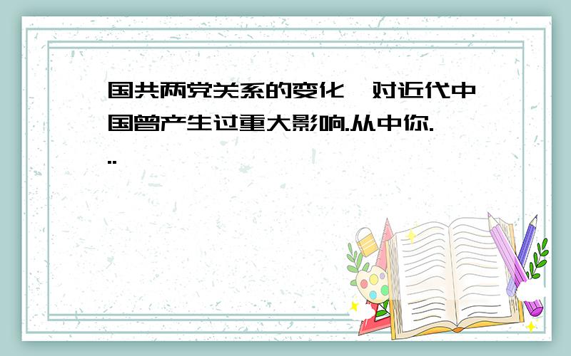 国共两党关系的变化,对近代中国曾产生过重大影响.从中你...