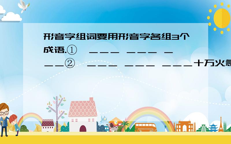 形音字组词要用形音字各组3个成语.①—＿＿＿ ＿＿＿ ＿＿＿②—＿＿＿ ＿＿＿ ＿＿＿十万火急!