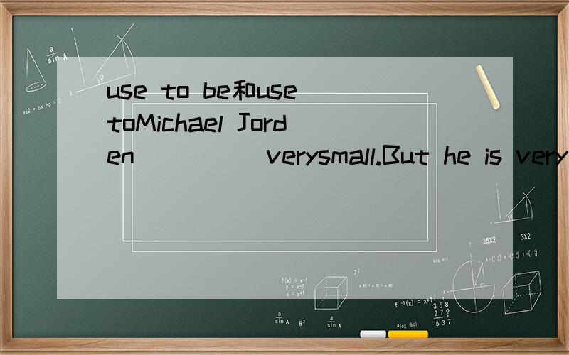 use to be和use toMichael Jorden_____verysmall.But he is very stong now.A.is b.used toc.didn't use to d.used to be 我英语基础差,重是死记,就知道be动词用在有动词的句子,而用在这里是为什么呢?（答案我知道是D了）