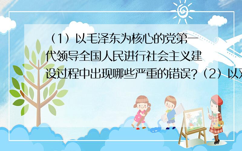 （1）以毛泽东为核心的党第一代领导全国人民进行社会主义建设过程中出现哪些严重的错误?（2）以邓小平为核心的党的第二代领导集体为挽救中国社会主义事业,改变我国贫穷落后的状况,