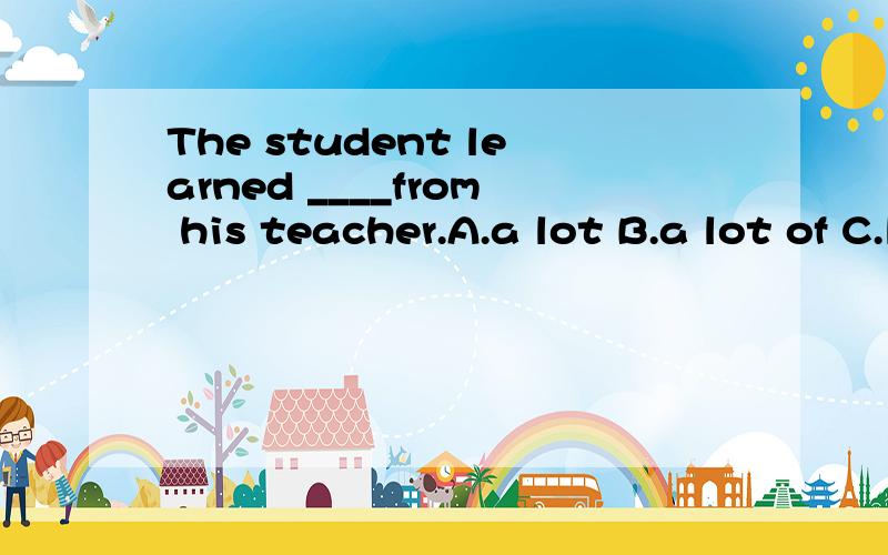 The student learned ____from his teacher.A.a lot B.a lot of C.lots of D.manyThe student learned ____from his teacher.A.a lot B.a lot of C.lots of D.many选哪个为什么?