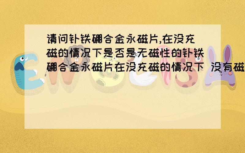 请问钕铁硼合金永磁片,在没充磁的情况下是否是无磁性的钕铁硼合金永磁片在没充磁的情况下 没有磁性的吗