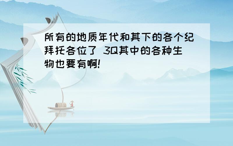 所有的地质年代和其下的各个纪拜托各位了 3Q其中的各种生物也要有啊!