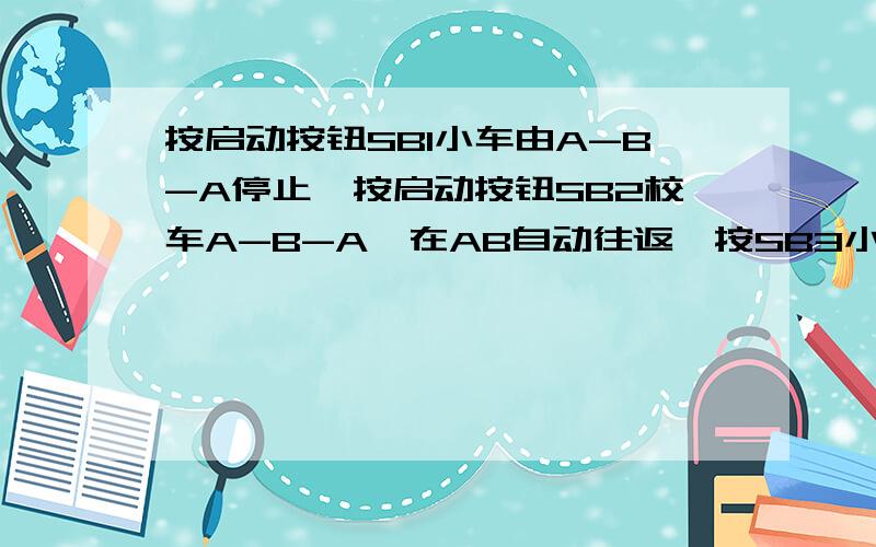 按启动按钮SB1小车由A-B-A停止,按启动按钮SB2校车A-B-A,在AB自动往返,按SB3小车回到A点后停止