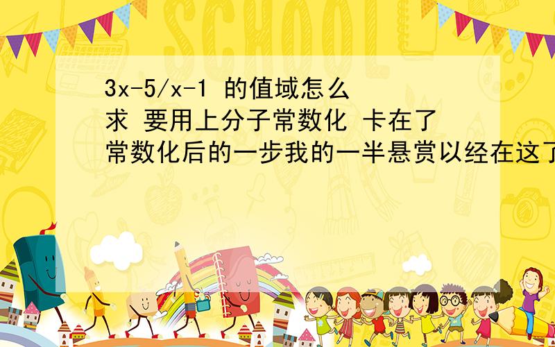 3x-5/x-1 的值域怎么求 要用上分子常数化 卡在了常数化后的一步我的一半悬赏以经在这了 块来人那