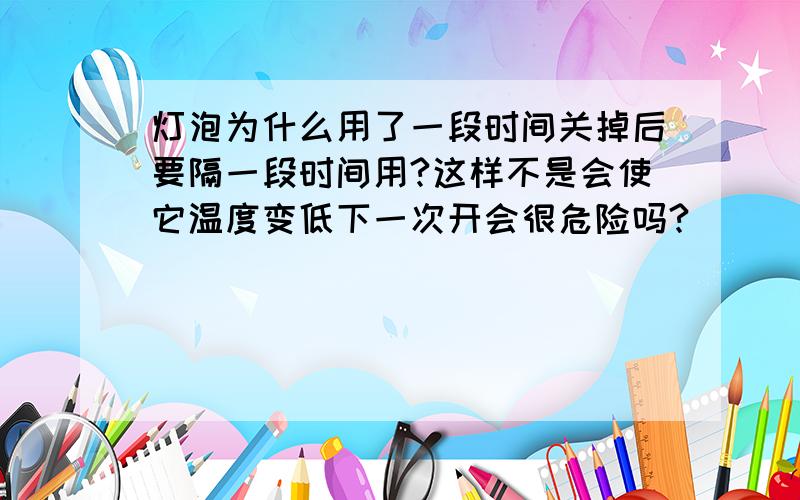 灯泡为什么用了一段时间关掉后要隔一段时间用?这样不是会使它温度变低下一次开会很危险吗?