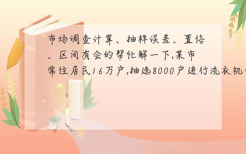 市场调查计算、抽样误差、置信、区间有会的帮忙解一下,某市常住居民16万户,抽选8000户进行洗衣机普及调查,得知样本平均每百户洗衣机保有量为60台,根据上述资料,要求：1、用单纯随机抽