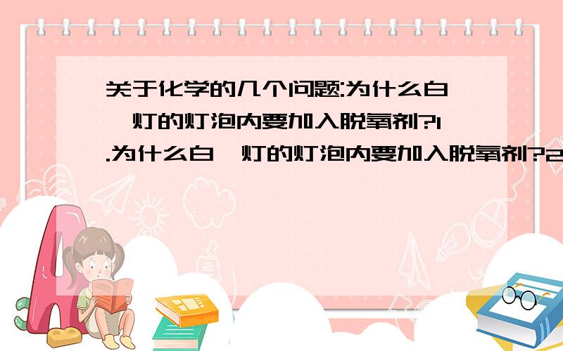 关于化学的几个问题:为什么白炽灯的灯泡内要加入脱氧剂?1.为什么白炽灯的灯泡内要加入脱氧剂?2.食品真空包装内为什么不需要加入脱氧剂呢?3.为什么在植物的光合作用中,氧气不作为反应