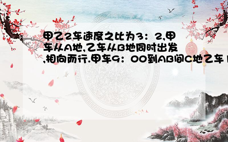 甲乙2车速度之比为3：2,甲车从A地,乙车从B地同时出发,相向而行.甲车9：00到AB间C地乙车13：00到达C地,甲乙何时相遇.