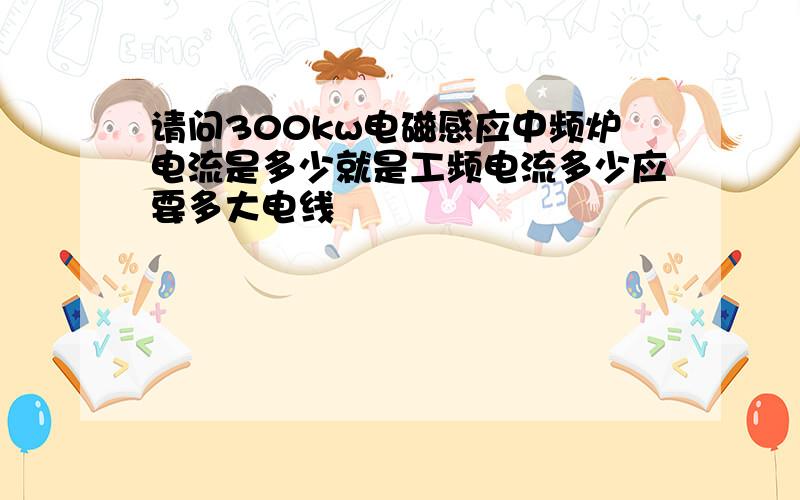 请问300kw电磁感应中频炉电流是多少就是工频电流多少应要多大电线